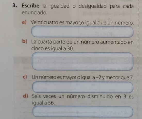 Escribe la igualdad o desigualdad para cada 
enunciado. 
a) Veinticuatro es mayor o igual que un número. 
b) La cuarta parte de un número aumentado en 
cinco es igual a 30. 
c) Un número es mayor o igual a −2 y menor que 7. 
d) Seis veces un número disminuido en 3 es 
igual a 56.