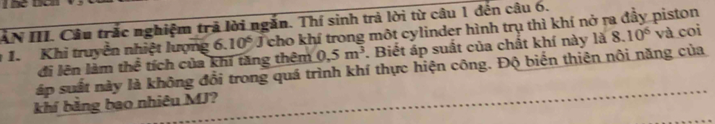 AN III. Câu trắc nghiệm trã lời ngắn. Thí sinh trả lời từ câu 1 đến câu 6. 
1. Khi truyền nhiệt lượng 6.10^5 J cho khí trong một cylinder hình trụ thì khí nở ra đầy piston 
đi lên làm thể tích của khí tăng thêm 0,5m^3. Biết áp suất của chất khí này là 8.10^6 và coi 
áp suất này là không đổi trong quá trình khí thực hiện công. Độ biến thiên nôi năng của 
khí bằng bao nhiêu MJ?