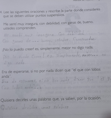 Lee las siguientes oraciones y rescribe la parte donde consideres 
que se deben utilizar puntos suspensivos. 
Me sentí muy insegura, con debilidad, con ganas de, bueno, 
ustedes comprenden. 
¡No lo puedo creer! es, simplemente, mejor no digo nada. 
Era de esperarse, si no por nada dicen que ''el que con lobos 
anda''. 
Quisiera decirles unas palabras que, ya saben, por la ocasión.