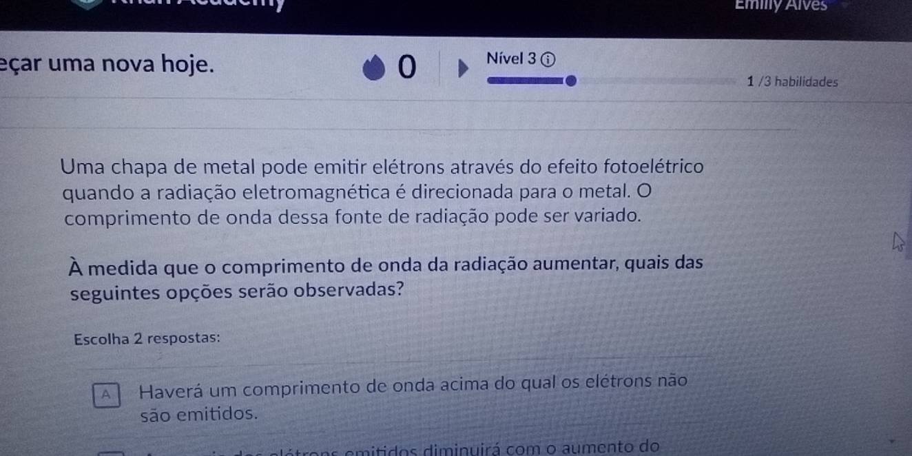 Emilly Alves
eçar uma nova hoje. 0 Nível 3 A
1 /3 habilidades
Uma chapa de metal pode emitir elétrons através do efeito fotoelétrico
quando a radiação eletromagnética é direcionada para o metal. O
comprimento de onda dessa fonte de radiação pode ser variado.
À medida que o comprimento de onda da radiação aumentar, quais das
seguintes opções serão observadas?
Escolha 2 respostas:
A Haverá um comprimento de onda acima do qual os elétrons não
são emitidos.
ens emitidos diminuirá com o aumento do