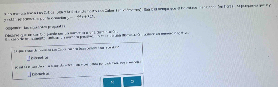 Juan maneja hacia Los Cabos. Sea y la distancia hasta Los Cabos (en kilómetros). Sea x el tiempo que él ha estado manejando (en horas). Supongamos que x y
y están relacionadas por la ecuación y=-55x+325. 
Responder las siguientes preguntas. 
Observe que un cambio puede ser un aumento o una disminución. 
En caso de un aumento, utilizar un número positivo. En caso de una disminución, utilizar un número negativo. 
¿A qué distancia quedaba Los Cabos cuando Juan comenzó su recorrido? 
kilómetros 
¿Cuál es el cambio en la distancia entre Juan y Los Cabos por cada hora que él maneja? 
kilómetros 
×