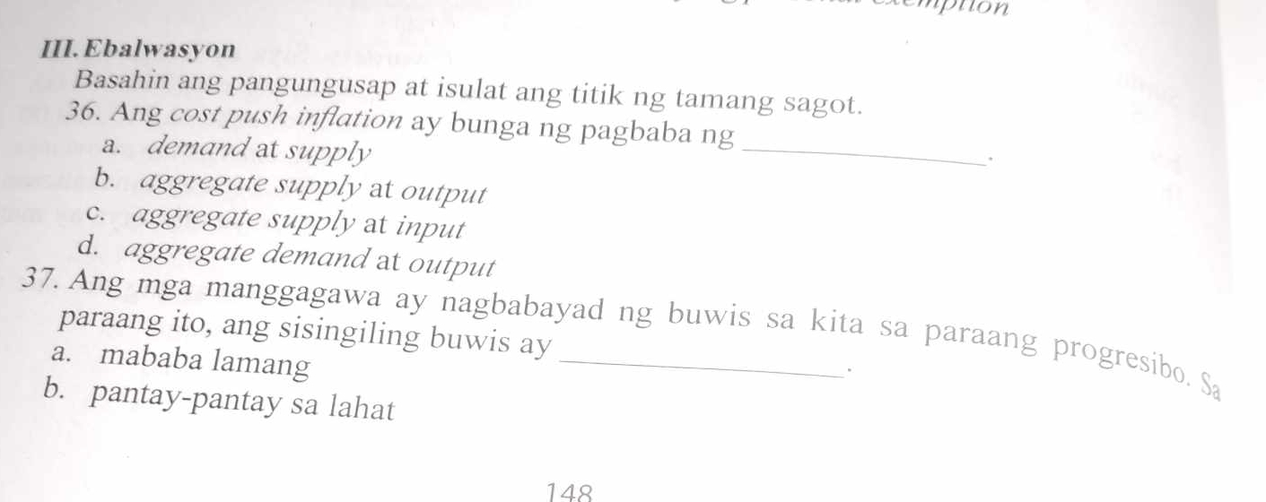 puon
III. Ebalwasyon
Basahin ang pangungusap at isulat ang titik ng tamang sagot.
_
36. Ang cost push inflation ay bunga ng pagbaba ng
a. demand at supply
b. aggregate supply at output
c. aggregate supply at input
d. aggregate demand at output
37. Ang mga manggagawa ay nagbabayad ng buwis sa kita sa paraang progresibo. Sa
paraang ito, ang sisingiling buwis ay
a. mababa lamang
b. pantay-pantay sa lahat
148