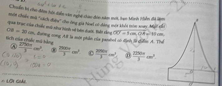 Chuẩn bị cho đêm hội diễn vận nghệ chào đón năm mới, bạn Minh Hiền đã làm
một chiếc mũ "cách điệu" cho ông già Noel có dáng một khối tròn xoay. Mặt cát
qua trục của chiếc mũ như hình vệ bên dưới. Biết rằng overline OOcm, OA=10=10cm,
OB=20cm L đường cong AB là một phân của parabol có định là điểm A. Thể
tích của chiếc mũ bằng
④  2750π /3 cm^3, B  2500π /3 cm^3. C  2050π /3 cm^3 D  2250π /3 cm^3. 
6
* LờI Giải.