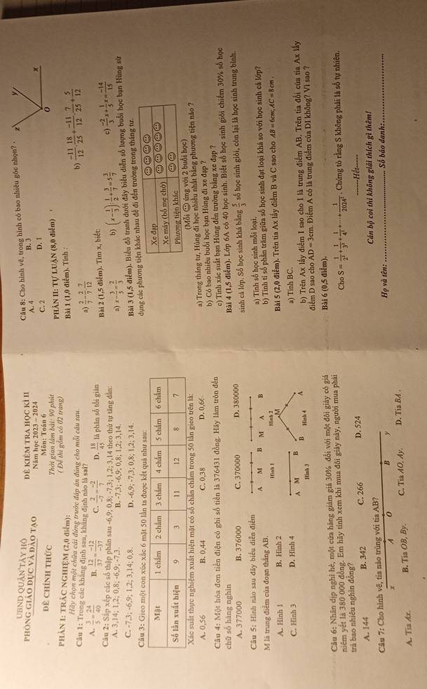 UBND Quân'tày hộ
đê kiêm tra học kỉ II  Câu 8: Cho hình vẽ, trong hình có bao nhiêu gốc nhọn?
phòng giáo đục và đảo tạo Năm học 2023 - 2024 A. 4 B. 3 D. 1
Đề Chính thức C. 2
Môn: Toán 6
Thời gian làm bài: 90 phút
PHẢN 1: TRÂC NGHIỆM (2,0 điểm): ( Để thị gồm có 02 trang)  PHÂN II: Tự LUẠN (8,0 điểm) +
Bài 1 (1,0 điểm). Tính :
Hãy chọn một chữa cái đứng trước đáp án đùng cho mỗi câu sau.
b)  (-11)/12 . 18/25 + (-11)/12 . 7/25 + 5/12 
Câu 1: Trong các khẳng định sau, khẳng định nào là sai?
a  2/7 - 2/7 - 7/12 
A.  3/5 = 24/40  B.  12/37 = (-12)/-37  C.  2/-7 = (-2)/7  D.  18/45  là phān số tối giān
Bài 2 (1,5 điểm). Tìm x, biết:
Câu 2: Sắp xếp các số thập phân sau -6,9; 0,8; -7,3; 1,2; 3,14 theo thứ tự tăng dẫn: b) (x- 1/3 )/  1/2 + 3/7 =5 3/7  c  (-2)/3 x+ 1/5 x= (-14)/15 
A. 3,14; 1,2; 0,8; -6,9; -7,3. B. -7,3; -6,9; 0,8; 1,2; 3,14.
a) x- 3/5 = 2/3 
C. -7,3; -6,9; 1,2; 3,14; 0,8. D. -6,9; -7,3; 0,8; 1,2; 3,14.
Bài 3 (1,5 điểm). Biểu đồ tranh dưới đây biểu diễn số lượng buổi học bạn Hùng sử
Câu 3: Gieo một con xúc xắc 6 mặt 50 lần ta được kết quả như sau:
dụng các phươđi đến trường trong tháng tư.
 
 
(Mỗi ② ứng
A. 0,56 B. 0,44 C. 0,38 D. 0,66 a) Trong tháng tư, Hùng đi học nhiều nhất bằng phương tiện náo ?
Câu 4: Một hóa đơn tiền điện có ghi số tiền là 376431 đồng. Hãy làm tròn đến b) Có bao nhiêu buổi học bạn Hùng đi xe đạp ?
c) Tinh xác suất bạn Hùng đến trường bằng xe đạp ?
chū số hàng nghìn
A. 377000 B. 376000 C. 370000 D. 380000 Bài 4 (1,5 điểm). Lớp 6A có 40 học sinh. Biết số học sinh giới chiếm 30% số học
sinh cả lớp. Số học sinh khá bằng  5/3 
Câu 5: Hình nào sau đây biểu diễn điểm số học sinh giỏi, côn lại là học sinh trung bình.
M là trung điểm của đoạn thẳng AB. A M B M^(B a) Tính số học sinh mỗi loại.
b) Tinh tỉ số phần trăm giữa số học sinh đạt loại khá so với học sinh cả lớp?
A. Hinh 1 B. Hinh 2 Hình 1 Bài 5 (2,0 điểm). Trên tia Ax lấy điểm B và C sao cho AB=6cm;AC=8cm.
a) Tinh BC.
C. Hinh 3 D. Hinh 4 A M B B Hinh 4 ^
Hinh 3 điểm D sao cho b) Trên Ax lấy điểm I sao cho I là trung điểm AB. Trên tia đổi của tia Ax lấy
AD=3cm A Điểm A có là trung điểm của DI không? Vì sao ?
Câu 6: Nhân dịp nghỉ hẻ, một cửa hàng giảm giá 30% đổi với một đôi giày có giả Bài 6 (0,5 điểm).
niêm yết là 380 000 đồng. Em hãy tính xem khi mua đôi giảy này, người mua phải . Chứng tỏ rằng S không phải là số tự nhiên.
Cho
trả bao nhiêu nghìn đồng? S=frac 1)2^1+ 1/3^3 + 1/4^2 +·s + 1/2024^2 
A. 144 B. 342 C. 266 D. 524
=Hết
Câu 7: Cho hình vẽ, tia nào trùng với tia AB? _ Cán bộ coi thi không giải thích gì thêm! Số báo danh:
x A 0 B y
Hrho n : 
A. Tia Ax. B. TiaOB,By. C. Tia AO, Ay D. Tia BA