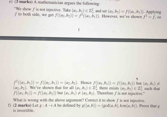 A mathematician argues the following: 
“We show fis not injective. Take (a_1,b_1)∈ Z_+^2 and set(a_2,b_2)=f((a_1,b_1)). Applying 
f to both side, we get f((a_2,b_2))=f^2((a_1,b_1)). However, we’ve shown f^2=f , SO 
1
f^2((a_1,b_1))=f((a_1,b_1))=(a_2,b_2). Hence f((a_1,b_1))=f((a_2,b_2)) but (a_1,b_1)!=
(a_2,b_2). We’ve shown that for all (a_1,b_1)∈ Z_+^2 there exists (a_2,b_2)∈ Z_+^2 such that
f((a_1,b_1))=f((a_2,b_2)) but (a_1,b_1)!= (a_2,b_2). Therefore f is not injective.” 
What is wrong with the above argument? Correct it to show f is not injective. 
f) (2 marks) Let g:Ato A be defined by g((a,b))=(gcd(a,b) , lcm (a,b)). Prove that g
is invertible.