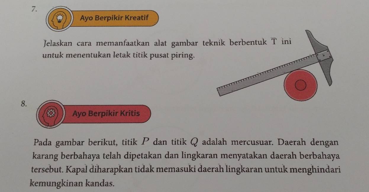 Ayo Berpikir Kreatif 
Jelaskan cara memanfaatkan alat gambar teknik berbentuk T ini 
untuk menentukan letak titik pusat piring. 
8. 
Ayo Berpikir Kritis 
Pada gambar berikut, titik P dan titik Q adalah mercusuar. Daerah dengan 
karang berbahaya telah dipetakan dan lingkaran menyatakan daerah berbahaya 
tersebut. Kapal diharapkan tidak memasuki daerah lingkaran untuk menghindari 
kemungkinan kandas.