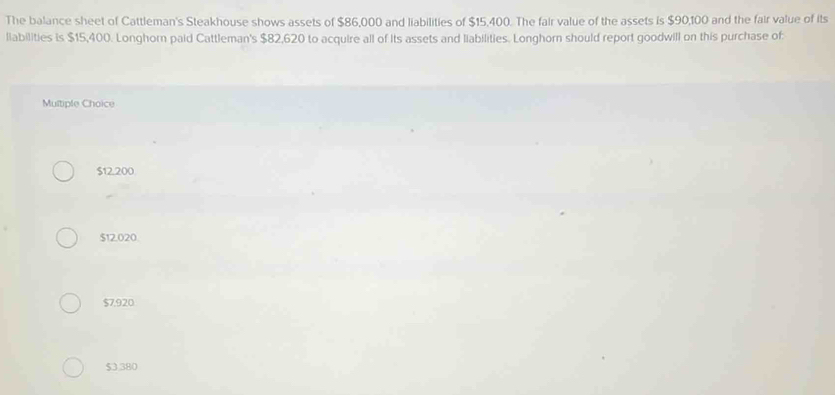 The balance sheet of Cattleman's Steakhouse shows assets of $86,000 and liabilities of $15.400. The fair value of the assets is $90,100 and the fair value of its
liabilities is $15,400. Longhorn paid Cattleman's $82,620 to acquire all of Its assets and liabilities. Longhorn should report goodwill on this purchase of
Multiple Choice
$12.200
$12.020
$7,920
$3,380