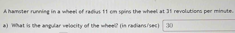 A hamster running in a wheel of radius 11 cm spins the wheel at 31 revolutions per minute. 
a) What is the angular velocity of the wheel? (in radians/sec) 30