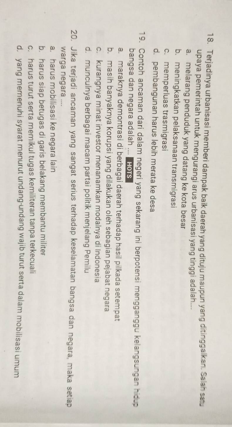 Terjadinya urbanisasi memberi dampak baik daerah yang dituju maupun yang ditinggalkan. Salah satu
upaya pemerintah untuk mengurangi arus urbanisasi yang tinggi adalah....
a. melarang penduduk yang datang ke kota besar
b. meningkatkan pelaksanaan transmigrasi
c. memperluas trasmigrasi
d. pembangunan harus lebih merata ke desa
19. Contoh ancaman dari dalam negeri yang sekarang ini berpotensi mengganggu kelangsungan hidup
bangsa dan negara adalah .... Hots
a. maraknya demontrasi di berbagai daerah terhadap hasil pilkada setempat
b. masih banyaknya korupsi yang dilakukan oleh sebagian pejabat negara
c. kurangnya minat investor menanamkan modalnya di Indonesia
d. munculnya berbagai macam partai politik menjelang Pemilu
20. Jika terjadi ancaman yang sangat serius terhadap keselamatan bangsa dan negara, maka setiap
warga negara ....
a. harus mobilisasi ke negara lain
b. harus siap betugas di garis belakang membantu militer
c. harus turut serta memikul tugas kemiliteran tanpa terkecuali
d, yang memenuhi syarat menurut undang-undang wajib turut serta dalam mobilisasi umum