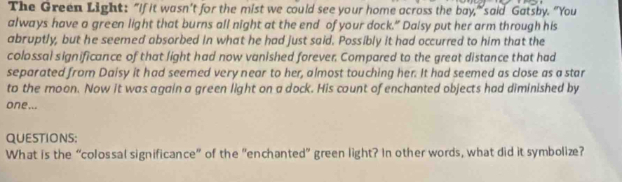 The Green Light: "If it wasn’t for the mist we could see your home across the bay,” said Gatsby. “You 
always have a green light that burns all night at the end of your dock.” Daisy put her arm through his 
abruptly, but he seemed absorbed in what he had just said. Possibly it had occurred to him that the 
colossal significance of that light had now vanished forever. Compared to the great distance that had 
separated from Daisy it had seemed very near to her, almost touching her. It had seemed as close as a star 
to the moon. Now it was again a green light on a dock. His count of enchanted objects had diminished by 
one... 
QUESTIONS: 
What is the “colossal significance” of the “enchanted” green light? In other words, what did it symbolize?