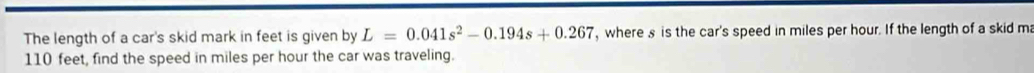 The length of a car's skid mark in feet is given by L=0.041s^2-0.194s+0.267 , where s is the car's speed in miles per hour. If the length of a skid ma
110 feet, find the speed in miles per hour the car was traveling.