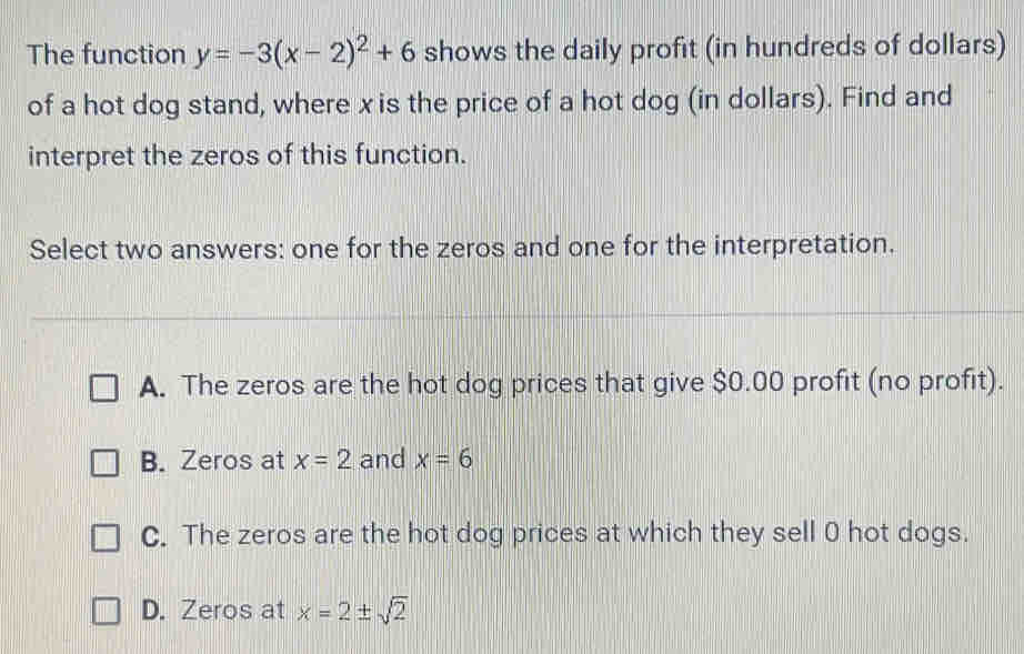 The function y=-3(x-2)^2+6 shows the daily profit (in hundreds of dollars)
of a hot dog stand, where x is the price of a hot dog (in dollars). Find and
interpret the zeros of this function.
Select two answers: one for the zeros and one for the interpretation.
A. The zeros are the hot dog prices that give $0.00 profit (no profit).
B. Zeros at x=2 and x=6
C. The zeros are the hot dog prices at which they sell 0 hot dogs.
D. Zeros at x=2± sqrt(2)