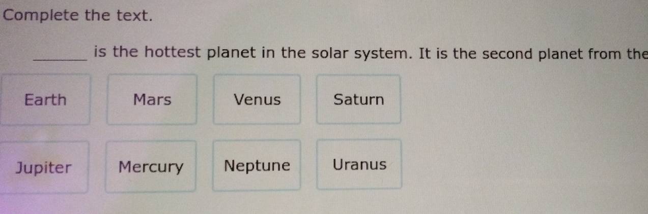 Complete the text.
_is the hottest planet in the solar system. It is the second planet from the
Earth Mars Venus Saturn
Jupiter Mercury Neptune Uranus