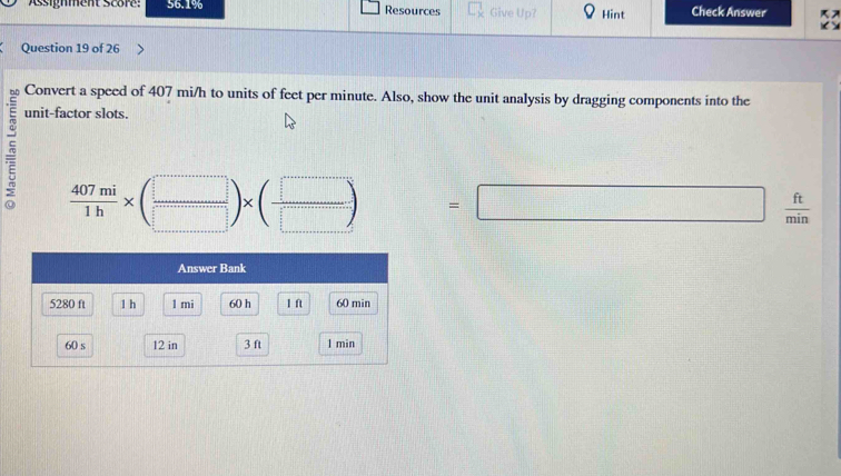 Assignment Score: 56.1% Resources Give Up? Hint Check Answer 
Question 19 of 26 
Convert a speed of 407 mi/h to units of feet per minute. Also, show the unit analysis by dragging components into the 
unit-factor slots.
 407mi/1h * ( □ /□  )* ( □ /□  ) =□  ft/min 