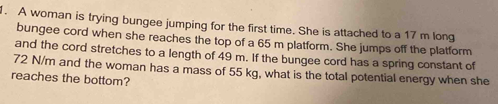 A woman is trying bungee jumping for the first time. She is attached to a 17 m long 
bungee cord when she reaches the top of a 65 m platform. She jumps off the platform 
and the cord stretches to a length of 49 m. If the bungee cord has a spring constant of
72 N/m and the woman has a mass of 55 kg, what is the total potential energy when she 
reaches the bottom?