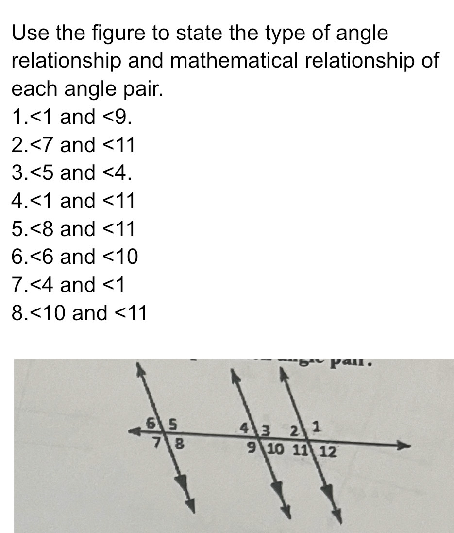 Use the figure to state the type of angle 
relationship and mathematical relationship of 
each angle pair. 
1. <1</tex> and <9</tex>. 
2. ∠ 7 and <11</tex> 
3. <5</tex> and <4</tex>. 
4. <1</tex> and <11</tex> 
5. <8</tex> and <11</tex> 
6. ∠ 6 and <10</tex> 
7. <4</tex> and <1</tex> 
8. <10</tex> and <11</tex>