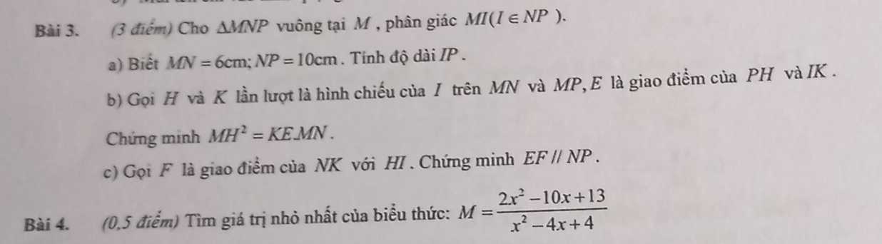 Cho △ MNP vuông tại M , phân giác MI(I∈ NP). 
a) Biết MN=6cm; NP=10cm. Tính độ dài IP. 
b) Gọi H và K lần lượt là hình chiếu của / trên MN và MP,E là giao điểm của PH và IK. 
Chứng minh MH^2=KEMN. 
c) Gọi F là giao điểm của NK với HI . Chứng minh EF//NP. 
Bài 4. (0,5 điểm) Tìm giá trị nhỏ nhất của biểu thức: M= (2x^2-10x+13)/x^2-4x+4 