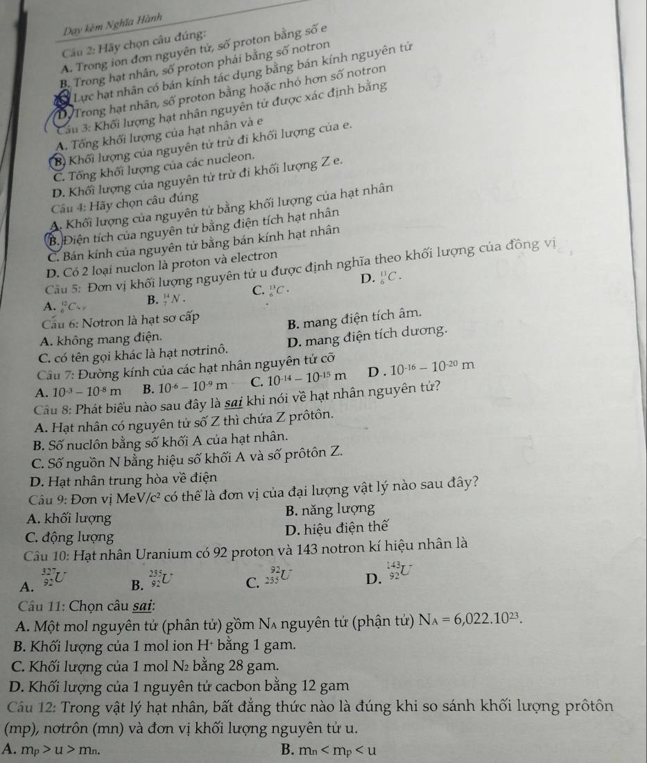 Dạy kêm Nghĩa Hành
Cầu 2: Hãy chọn câu đúng:
A. Trong ion đơn nguyên tử, số proton bằng số e
B. Trong hạt nhân, số proton phải bằng số notron
a Lực hạt nhân có bán kính tác dụng bằng bán kính nguyên tử
D. Trong hạt nhân, số proton bằng hoặc nhỏ hơn số notron
Cầu 3: Khối lượng hạt nhân nguyên tử được xác định bằng
A. Tổng khối lượng của hạt nhân và e
B Khối lượng của nguyên tử trừ đi khối lượng của e.
C. Tổng khối lượng của các nucleon.
D. Khối lượng của nguyên tử trừ đi khối lượng Z e.
Câu 4: Hãy chọn câu đúng
A. Khối lượng của nguyên tử bằng khối lượng của hạt nhân
B. Điện tích của nguyên tử bằng điện tích hạt nhân
C. Bán kính của nguyên tử bằng bán kính hạt nhân
D. Có 2 loại nuclon là proton và electron
Câu 5: Đơn vị khối lượng nguyên tử u được định nghĩa theo khối lượng của đồng vị
A. _6^((12)C_V) B. _7^((14)N. C. _6^(13)C. D. _6^(11)C.
Cu 6: Notron là hạt sơ cấp
B. mang điện tích âm.
A. không mang điện.
C. có tên gọi khác là hạt notrinô. D. mang điện tích dương.
Câu 7: Đường kính của các hạt nhân nguyên tử cỡ
A. 10^-3)-10^(-8)m B. 10^(-6)-10^(-9)m C. 10^(-14)-10^(-15)m D . 10^(-16)-10^(-20)m
Cầu 8: Phát biểu nào sau đây là sai khi nói về hạt nhân nguyên tử?
A. Hạt nhân có nguyên tử số Z thì chứa Z prôtôn.
B. Số nuclôn bằng số khối A của hạt nhân.
C. Số nguồn N bằng hiệu số khối A và số prôtôn Z.
D. Hạt nhân trung hòa về điện
Câu 9: Đơn vị MeV, /c^2 có thể là đơn vị của đại lượng vật lý nào sau đây?
A. khối lượng B. năng lượng
C. động lượng D. hiệu điện thế
Câu 10: Hạt nhân Uranium có 92 proton và 143 notron kí hiệu nhân là
A. _(92)^(327)U _(92)^(235)U C. _(255)^(92)U D. _(92)^(143)U
B.
Câu 11: Chọn câu sai:
A. Một mol nguyên tử (phân tứ) gồm Nʌ nguyên tứ (phận tứ) N_A=6,022.10^(23).
B. Khối lượng của 1 mol ion H* bằng 1 gam.
C. Khối lượng của 1 mol N₂ bằng 28 gam.
D. Khối lượng của 1 nguyên tử cacbon bằng 12 gam
Câu 12: Trong vật lý hạt nhân, bất đẳng thức nào là đúng khi so sánh khối lượng prốtôn
(mp), nơtrôn (mn) và đơn vị khối lượng nguyên tử u.
A. m_p>u>m_n. B. m_n