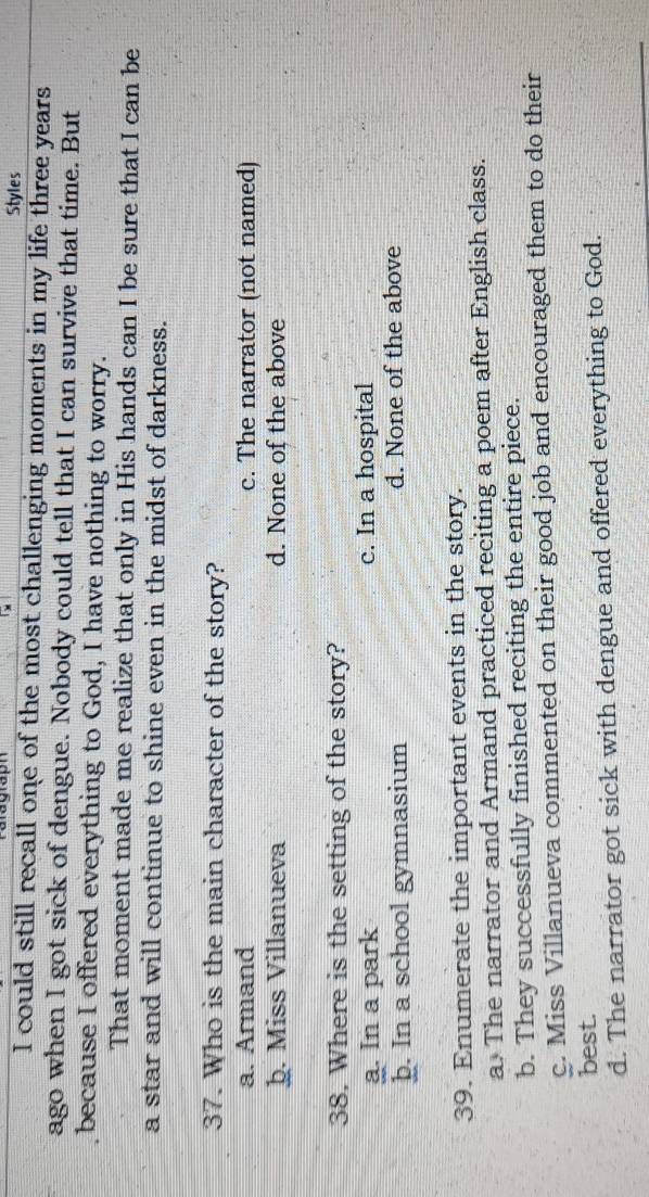 Styles
I could still recall one of the most challenging moments in my life three years
ago when I got sick of dengue. Nobody could tell that I can survive that time. But
because I offered everything to God, I have nothing to worry.
That moment made me realize that only in His hands can I be sure that I can be
a star and will continue to shine even in the midst of darkness.
37. Who is the main character of the story?
a. Armand c. The narrator (not named)
þ. Miss Villanueva d. None of the above
38. Where is the setting of the story?
a. In a park c. In a hospital
þ. In a school gymnasium d. None of the above
39. Enumerate the important events in the story.
a. The narrator and Armand practiced reciting a poem after English class.
b. They successfully finished reciting the entire piece.
c. Miss Villanueva commented on their good job and encouraged them to do their
best.
d. The narrator got sick with dengue and offered everything to God.