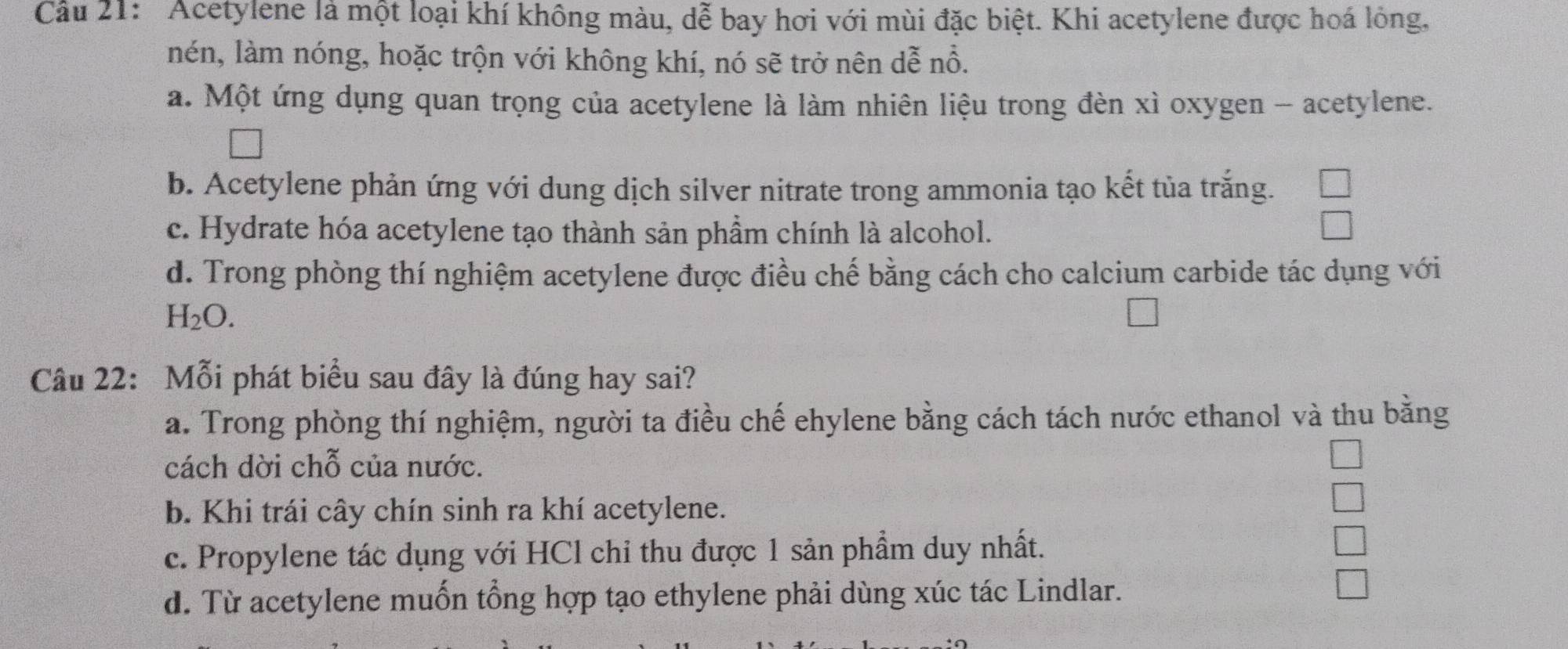 Cầu 21: 'Acetylene là một loại khí không màu, dễ bay hơi với mùi đặc biệt. Khi acetylene được hoá lỏng,
nén, làm nóng, hoặc trộn với không khí, nó sẽ trở nên dễ nỗ.
a. Một ứng dụng quan trọng của acetylene là làm nhiên liệu trong đèn xì oxygen - acetylene.
b. Acetylene phản ứng với dung dịch silver nitrate trong ammonia tạo kết tủa trắng.
c. Hydrate hóa acetylene tạo thành sản phầm chính là alcohol.
d. Trong phòng thí nghiệm acetylene được điều chế bằng cách cho calcium carbide tác dụng với
H_2O. 
Câu 22: Mỗi phát biểu sau đây là đúng hay sai?
a. Trong phòng thí nghiệm, người ta điều chế ehylene bằng cách tách nước ethanol và thu bằng
cách dời chỗ của nước.
b. Khi trái cây chín sinh ra khí acetylene.
c. Propylene tác dụng với HCl chi thu được 1 sản phẩm duy nhất.
d. Từ acetylene muốn tổng hợp tạo ethylene phải dùng xúc tác Lindlar.