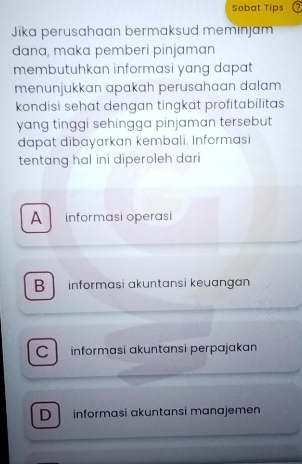 Sobat Tips a
Jika perusahaan bermaksud memınjam
dana, maka pemberi pinjaman
membutuhkan informasi yang dapat
menunjukkan apakah perusahaan dalam
kondisi sehat dengan tingkat profitabilitas
yang tinggi sehingga pinjaman tersebut
dapat dibayarkan kembali. Informasi
tentang hal ini diperoleh dari
A informasi operasi
B informasi akuntansi keuangan
C informasi ɑkuntansi perpajakan
D İnformɑsi ɑkuntɑnsi mɑnɑjemen