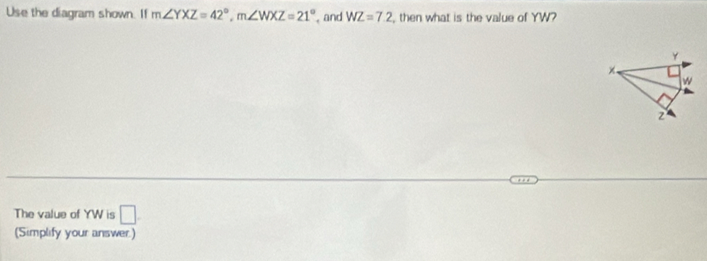 Use the diagram shown. If m∠ YXZ=42°, m∠ WXZ=21° and WZ=7.2 , then what is the value of YW?
Y
x
W
2
The value of YW is □. 
(Simplify your answer.)