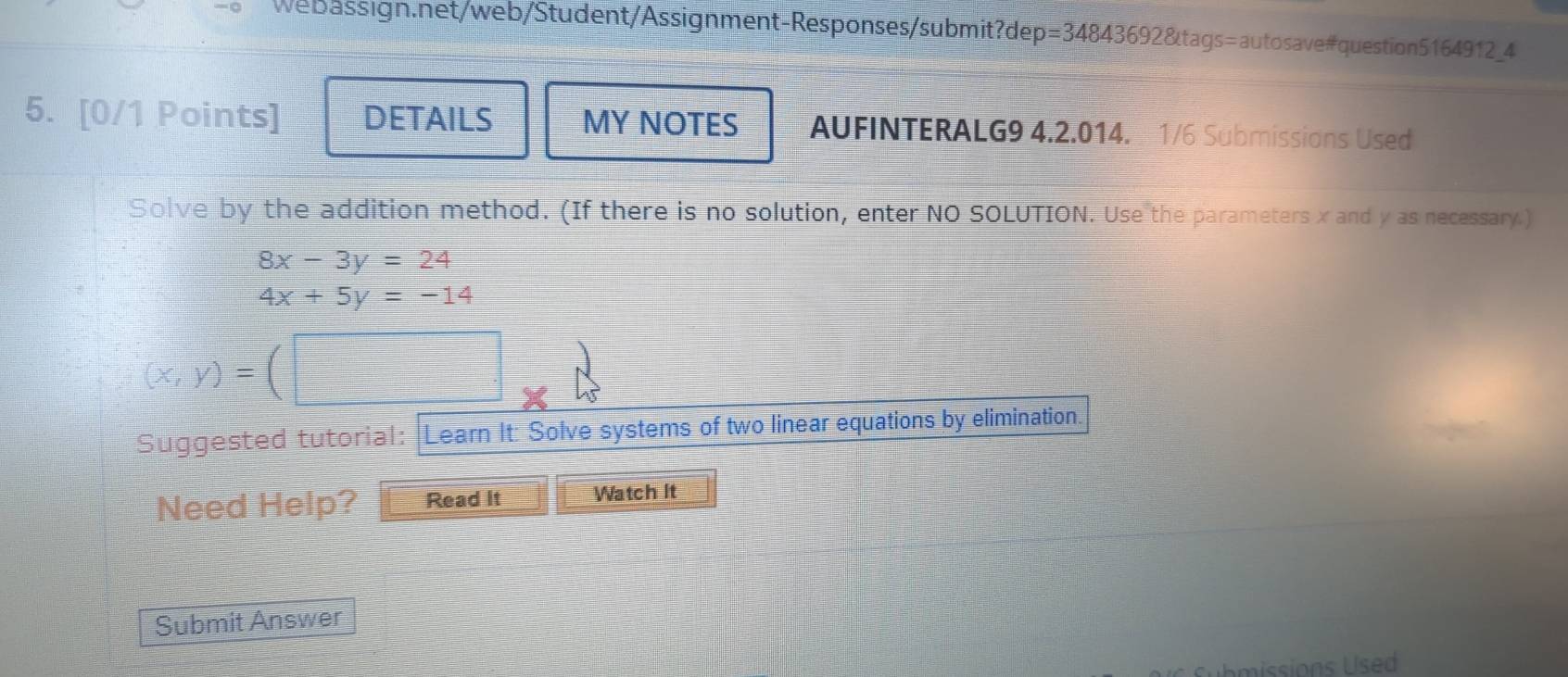 DETAILS MY NOTES AUFINTERALG9 4.2.014. 1/6 Submissions Used
Solve by the addition method. (If there is no solution, enter NO SOLUTION. Use the parameters x and y as necessary.)
8x-3y=24
4x+5y=-14
(x,y)=(□
Suggested tutorial: |Learn It: Solve systems of two linear equations by elimination.
Need Help? Read It Watch It
Submit Answer