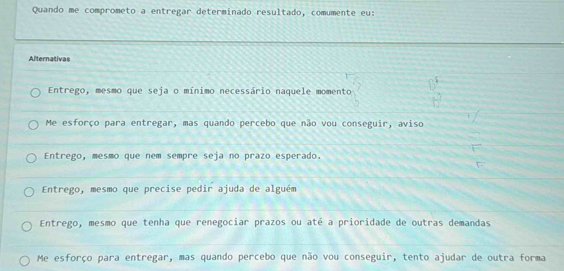 Quando me comprometo a entregar determinado resultado, comumente eu:
Alternativas
Entrego, mesmo que seja o mínimo necessário naquele momento
Me esforço para entregar, mas quando percebo que não vou conseguir, aviso
Entrego, mesmo que nem sempre seja no prazo esperado.
Entrego, mesmo que precise pedir ajuda de alguém
Entrego, mesmo que tenha que renegociar prazos ou até a prioridade de outras demandas
Me esforço para entregar, mas quando percebo que não vou conseguir, tento ajudar de outra forma