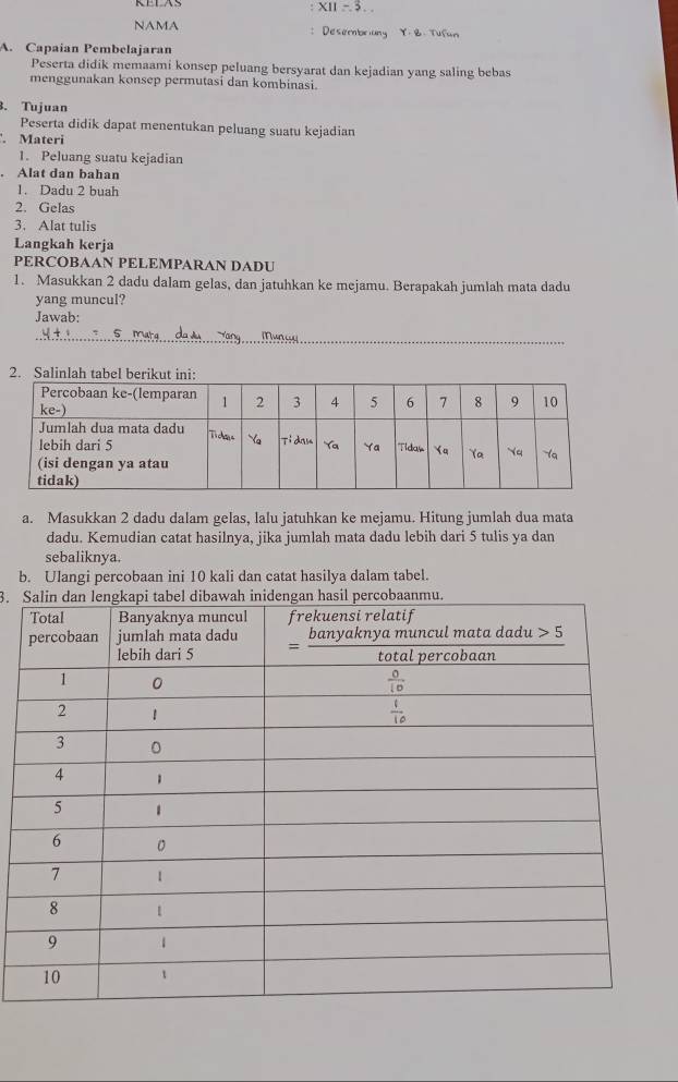 X11=3...
NAMA :Desembriung Y. B. Tufun
A. Capaian Pembelajaran
Peserta didik memaami konsep peluang bersyarat dan kejadian yang saling bebas
menggunakan konsep permutasi dan kombinasi.
3. Tujuan
Peserta didik dapat menentukan peluang suatu kejadian
. Materi
1. Peluang suatu kejadian
. Alat dan bahan
1. Dadu 2 buah
2. Gelas
3. Alat tulis
Langkah kerja
PERCOBAAN PELEMPARAN DADU
1. Masukkan 2 dadu dalam gelas, dan jatuhkan ke mejamu. Berapakah jumlah mata dadu
yang muncul?
Jawab:
_
2. Sal
a. Masukkan 2 dadu dalam gelas, lalu jatuhkan ke mejamu. Hitung jumlah dua mata
dadu. Kemudian catat hasilnya, jika jumlah mata dadu lebih dari 5 tulis ya dan
sebaliknya.
b. Ulangi percobaan ini 10 kali dan catat hasilya dalam tabel.
3.