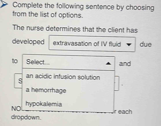 Complete the following sentence by choosing
from the list of options.
The nurse determines that the client has
developed extravasation of IV fluid due
to Select... and
an acidic infusion solution
s
a hemorrhage
hypokalemia
NO
r each
dropdown.