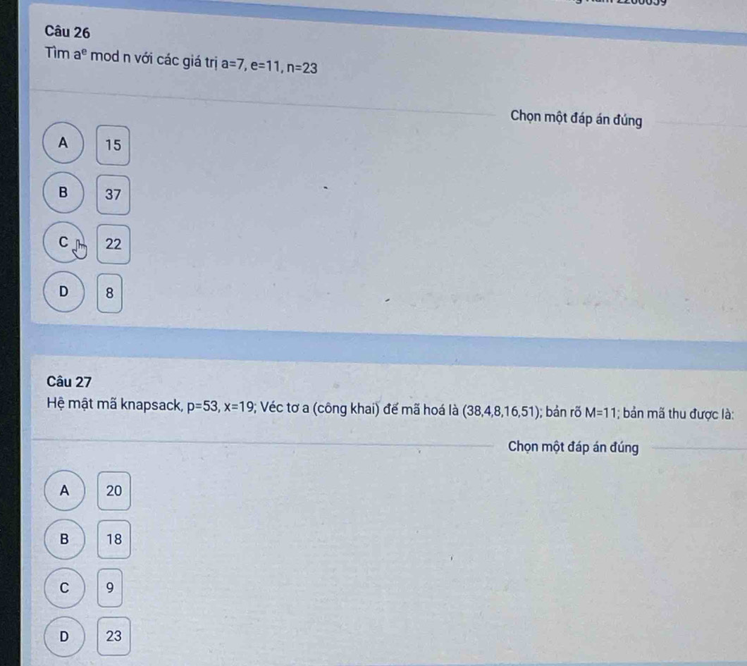 Tìm a^e mod n với các giá trị a=7, e=11, n=23
Chọn một đáp án đúng
A 15
B 37
C 22
D 8
Câu 27
Hệ mật mã knapsack, p=53, x=19; Véc tơ a (công khai) đế mã hoá là (38,4,8,16,51) ); bản rõ M=11; bản mã thu được là:
Chọn một đáp án đúng
A 20
B 18
C 9
D 23