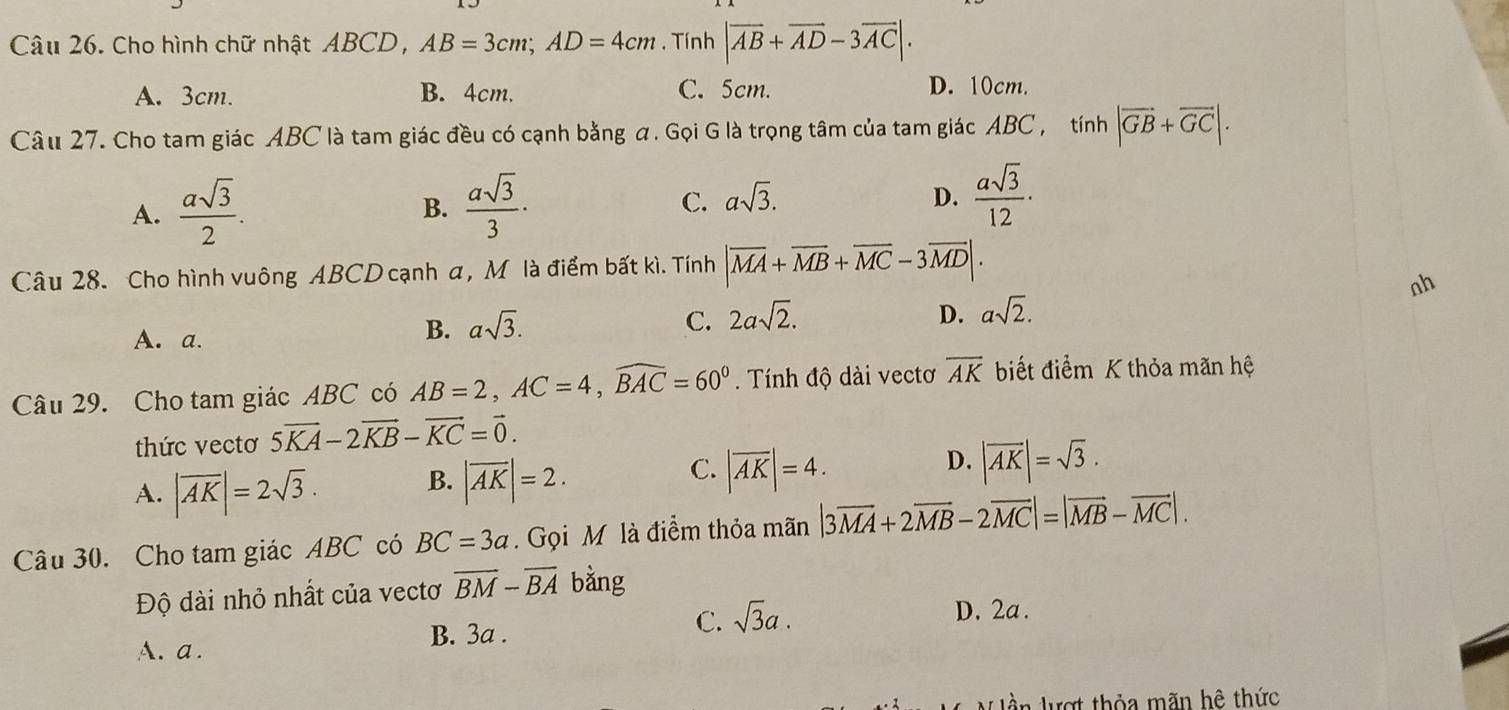 Cho hình chữ nhật ABCD , AB=3cm; AD=4cm. Tính |overline AB+overline AD-3overline AC|.
A. 3cm. B. 4cm. C. 5cm. D. 10cm.
Câu 27. Cho tam giác ABC là tam giác đều có cạnh bằng a . Gọi G là trọng tâm của tam giác ABC , tính |vector GB+vector GC|.
A.  asqrt(3)/2 .  asqrt(3)/3 · C. asqrt(3). 
B.
D.  asqrt(3)/12 ·
Câu 28. Cho hình vuông ABCD cạnh α, M là điểm bất kì. Tính |overline MA+overline MB+overline MC-3overline MD|. 
ah
D.
A. a.
B. asqrt(3). C. 2asqrt(2). asqrt(2). 
Câu 29. Cho tam giác ABC có AB=2, AC=4, widehat BAC=60^0. Tính độ dài vectơ overline AK biết điểm K thỏa mãn hệ
thức vectơ 5vector KA-2vector KB-vector KC=vector 0.
C. |overline AK|=4.
A. |overline AK|=2sqrt(3). B. |overline AK|=2. D. |vector AK|=sqrt(3). 
Câu 30. Cho tam giác ABC có BC=3a. Gọi M là điểm thỏa mãn |3overline MA+2overline MB-2overline MC|=|overline MB-overline MC|. 
Độ dài nhỏ nhất của vectơ overline BM-overline BA bằng
A.a . B. 3a. C. sqrt(3)a.
D. 2a.
l ần lượt thỏa mãn hệ thức