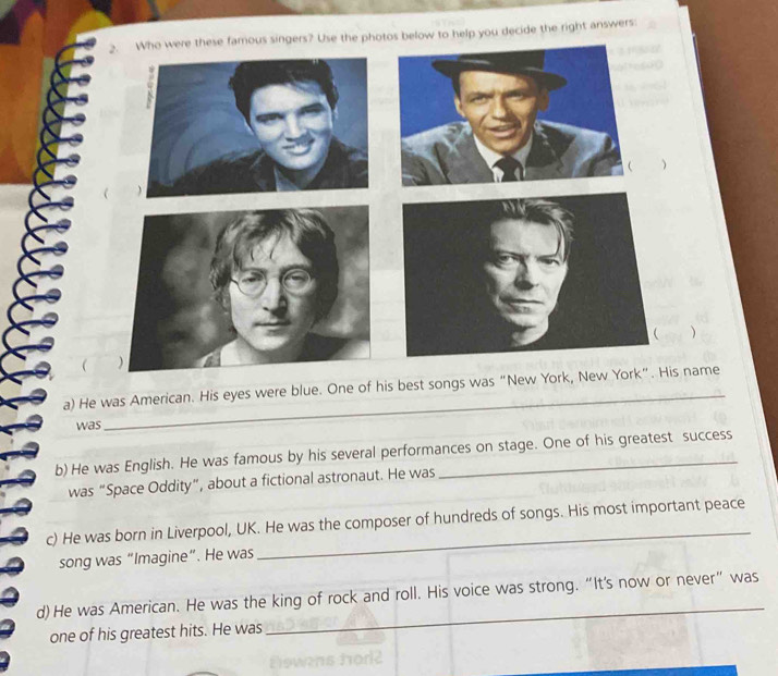 Who were these famous singers? Use the pho help you decide the right answers:
)
 )
a) He was American. His eyes were blue. One of his best songs was “New York, New York”. His name
was
_
b) He was English. He was famous by his several performances on stage. One of his greatest success
was “Space Oddity”, about a fictional astronaut. He was
c) He was born in Liverpool, UK. He was the composer of hundreds of songs. His most important peace
song was “Imagine”. He was
d)He was American. He was the king of rock and roll. His voice was strong. “It's now or never” was
one of his greatest hits. He was
_