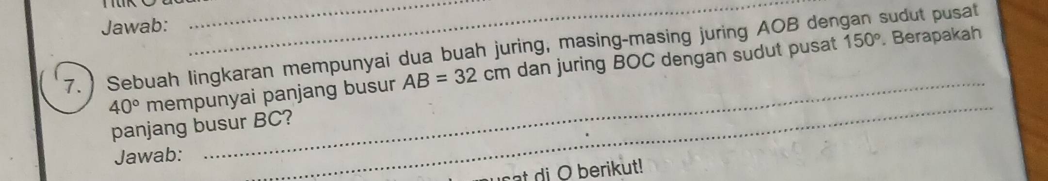 Jawab:
150°. Berapakah 
7. ) Sebuah lingkaran mempunyai dua buah juring, masing-masing juring AOB dengan sudut pusat 
_
40° mempunyai panjang busur AB=32cm dan juring BOC dengan sudut pusat 
panjang busur BC? 
Jawab: 
t di O berikut!