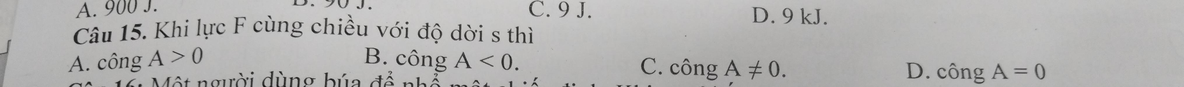 A. 900 J. C. 9 J. D. 9 kJ.
Câu 15. Khi lực F cùng chiều với độ dời s thì
A. công A>0 B. công A<0</tex>. C. chat OngA!= 0. 
Một người dùng búa để nhỏ
D. chat OngA=0