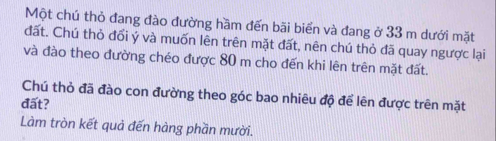 Một chú thỏ đang đào đường hầm đến bãi biển và đang ở 33 m dưới mặt 
đất. Chú thỏ đổi ý và muốn lên trên mặt đất, nên chú thỏ đã quay ngược lại 
và đào theo đường chéo được 80 m cho đến khi lên trên mặt đất. 
Chú thỏ đã đào con đường theo góc bao nhiêu độ để lên được trên mặt 
đất? 
Làm tròn kết quả đến hàng phần mười.