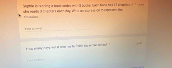 Sophie is reading a book series with 5 books. Each book has 12 chapters. if° 1 paint 
she reads 3 chapters each day, Write an expression to represent the 
situation. 
Your answer 
How many days will it take her to finish the entire series? " 1 poins 
Your answer