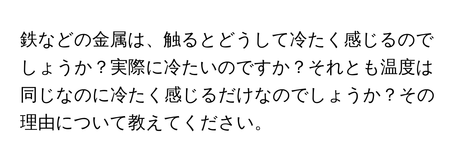 鉄などの金属は、触るとどうして冷たく感じるのでしょうか？実際に冷たいのですか？それとも温度は同じなのに冷たく感じるだけなのでしょうか？その理由について教えてください。