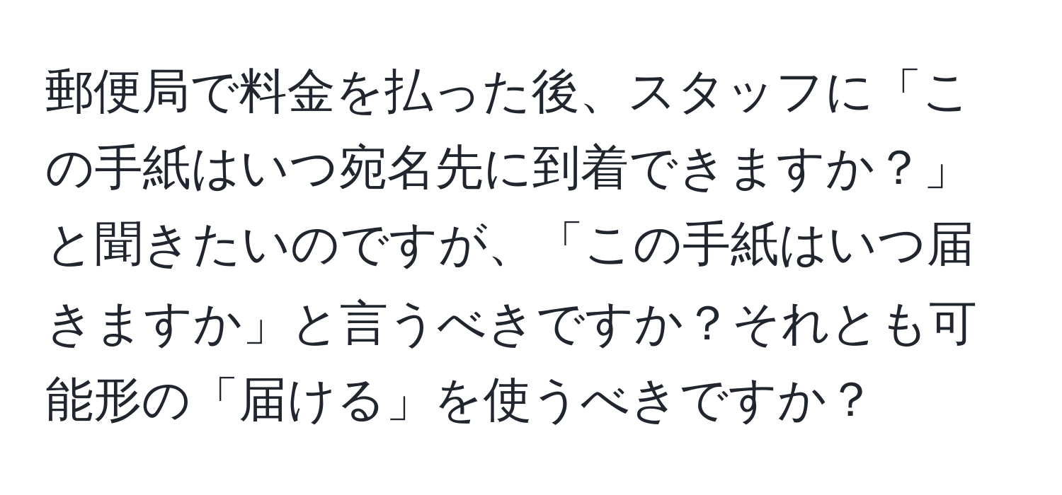 郵便局で料金を払った後、スタッフに「この手紙はいつ宛名先に到着できますか？」と聞きたいのですが、「この手紙はいつ届きますか」と言うべきですか？それとも可能形の「届ける」を使うべきですか？