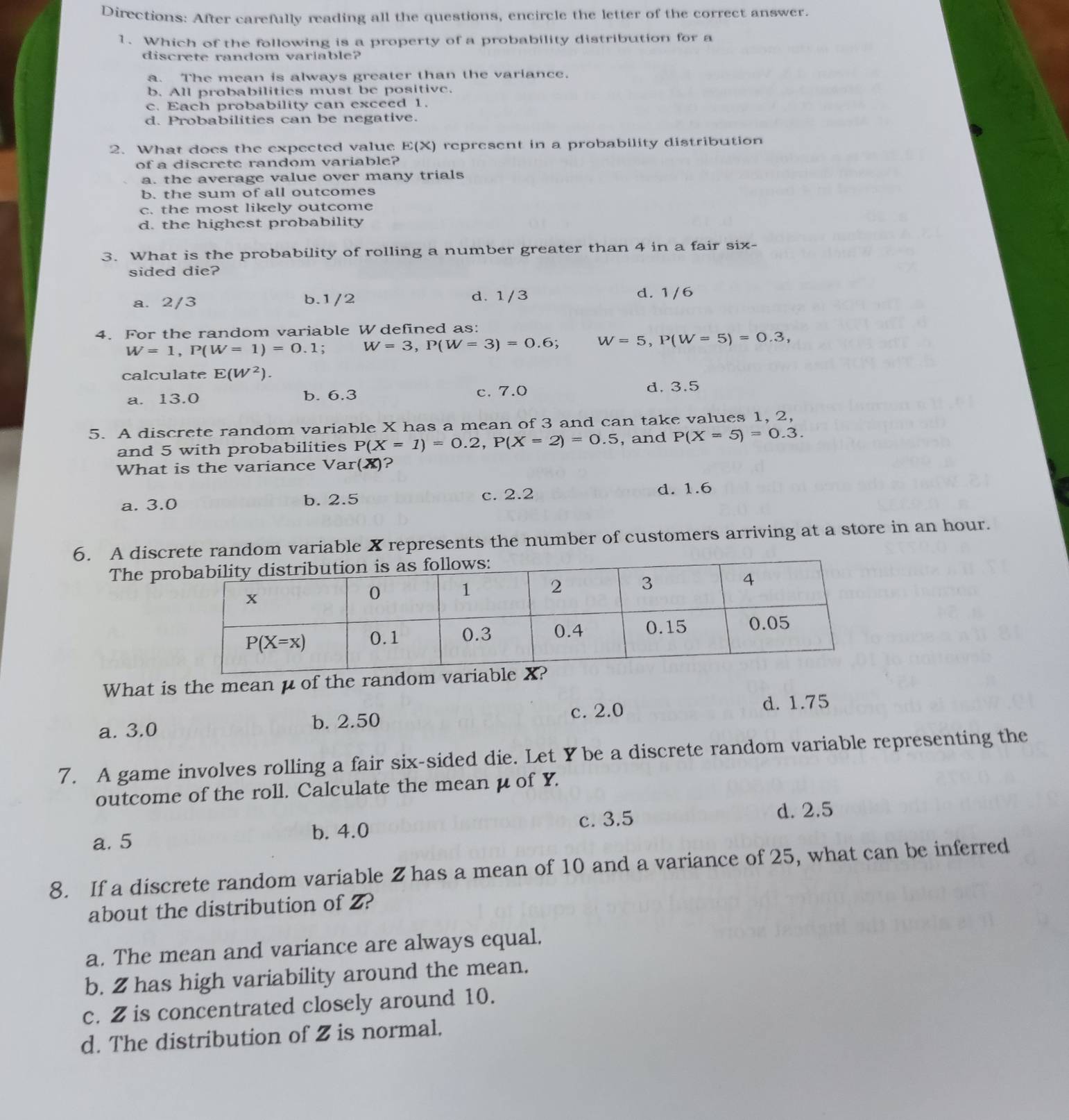 Directions: After carefully reading all the questions, encircle the letter of the correct answer.
1. Which of the following is a property of a probability distribution for a
discrete random variable?
a. The mean is always greater than the variance.
b. All probabilities must be positive.
c. Each probability can exceed 1.
d. Probabilities can be negative.
2. What does the expected value E(X) represent in a probability distribution
of a discrete random variable?
a. the average value over many trials
b. the sum of all outcomes
c. the most likely outcome
d. the highest probability
3. What is the probability of rolling a number greater than 4 in a fair six-
sided die?
a. 2/3 b.1/2 d. 1/3 d. 1/6
4. For the random variable W defined as:
W=1,P(W=1)=0.1; W=3,P(W=3)=0.6;W=5,P(W=5)=0.3,
calculate E(W^2).
a. 13.0 b. 6.3 c. 7.0 d. 3.5
5. A discrete random variable X has a mean of 3 and can take values 1, 2,
and 5 with probabilities P(X=1)=0.2,P(X=2)=0.5 , and P(X=5)=0.3.
What is the variance Var(X)?
c. 2.2
a. 3.0 b. 2.5 d. 1.6
6. A discrete random variable X represents the number of customers arriving at a store in an hour.
The pr
What is the mean μ of the random
a. 3.0 b. 2.50 c. 2.0 d. 1.75
7. A game involves rolling a fair six-sided die. Let Y be a discrete random variable representing the
outcome of the roll. Calculate the mean μ of Y.
a. 5 b. 4.0 c. 3.5
d. 2.5
8. If a discrete random variable Z has a mean of 10 and a variance of 25, what can be inferred
about the distribution of Z?
a. The mean and variance are always equal.
b. 2 has high variability around the mean.
c. 2 is concentrated closely around 10.
d. The distribution of 2 is normal.