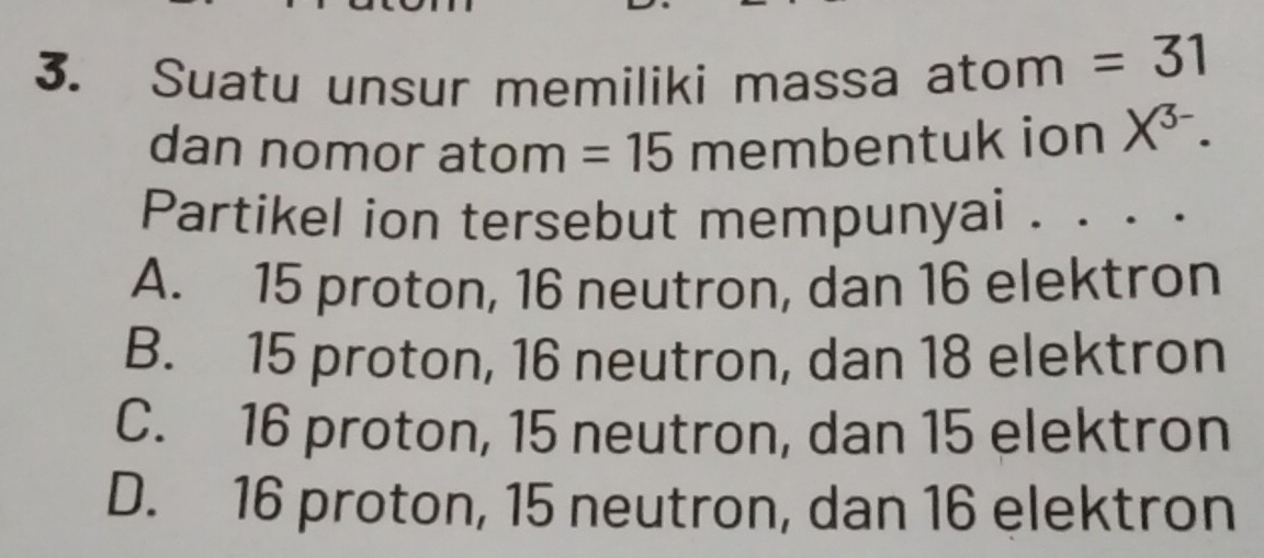 Suatu unsur memiliki massa atom =31
dan nomor atom =15 membentuk ion X^(3-). 
Partikel ion tersebut mempunyai . ....
A. 15 proton, 16 neutron, dan 16 elektron
B. 15 proton, 16 neutron, dan 18 elektron
C. 16 proton, 15 neutron, dan 15 elektron
D. 16 proton, 15 neutron, dan 16 elektron