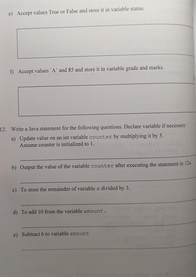 Accept values True or False and store it in variable status. 
f) Accept values `A’ and 85 and store it in variable grade and marks. 
12. Write a Java statement for the following questions. Declare variable if necessary 
a) Update value on an int variable counter by multiplying it by 5. 
Assume counter is initialized to 1. 
_ 
b) Output the value of the variable counter after executing the statement in 12a
_ 
c) To store the remainder of variable x divided by 3. 
_ 
d) To add 10 from the variable amount . 
_ 
e) Subtract 6 to variable amount 
_