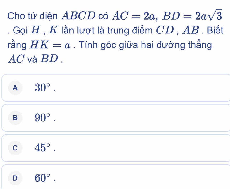 Cho tứ diện ABCD có AC=2a, BD=2asqrt(3). Gọi H , K lần lượt là trung điểm CD , AB. Biết
rằng HK=a. Tính góc giữa hai đường thẳng
AC và BD.
A 30°.
B 90°.
C 45°.
D 60°.