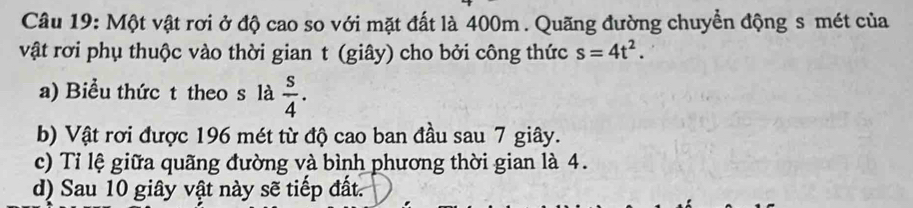 Một vật rơi ở độ cao so với mặt đất là 400m. Quãng đường chuyển động s mét của 
vật rơi phụ thuộc vào thời gian t (giây) cho bởi công thức s=4t^2. 
a) Biểu thức t theo s là  s/4 . 
b) Vật rơi được 196 mét từ độ cao ban đầu sau 7 giây. 
c) Tỉ lệ giữa quãng đường và bình phương thời gian là 4. 
d) Sau 10 giây vật này sẽ tiếp đất.