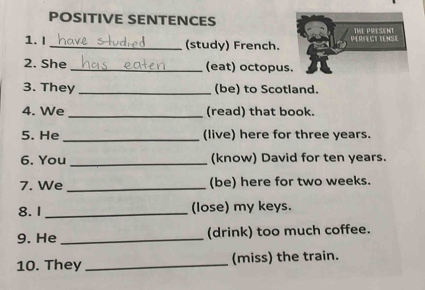 POSITIVE SENTENCES 
THE PRESENT 
PERFECT TENSE 
1. I _(study) French. 
2. She _(eat) octopus. 
3. They _(be) to Scotland. 
4. We _(read) that book. 
5. He _(live) here for three years. 
6. You _(know) David for ten years. 
7. We _(be) here for two weeks. 
8.1 _(lose) my keys. 
9. He _(drink) too much coffee. 
10. They _(miss) the train.