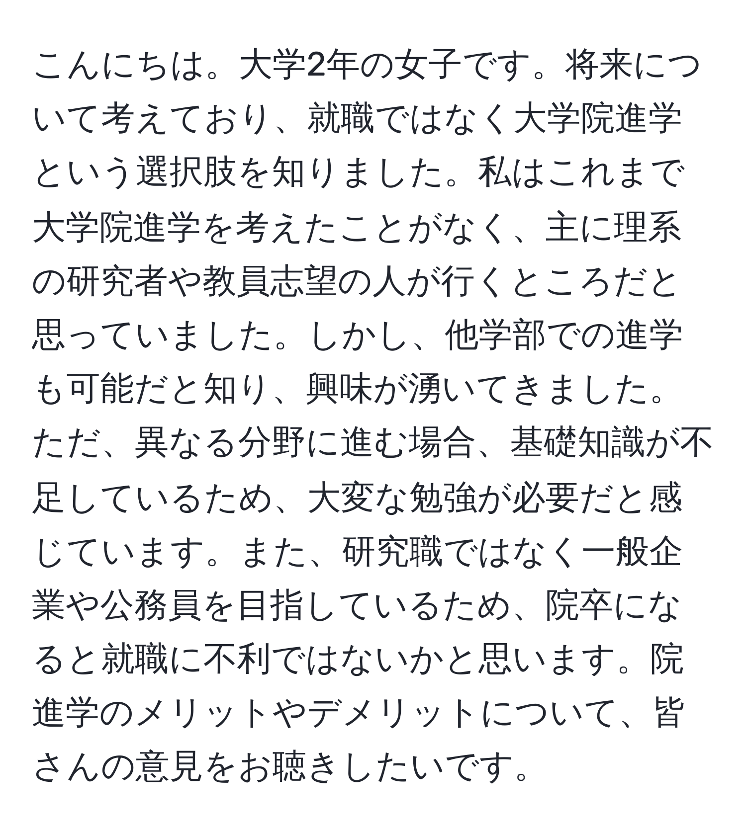 こんにちは。大学2年の女子です。将来について考えており、就職ではなく大学院進学という選択肢を知りました。私はこれまで大学院進学を考えたことがなく、主に理系の研究者や教員志望の人が行くところだと思っていました。しかし、他学部での進学も可能だと知り、興味が湧いてきました。ただ、異なる分野に進む場合、基礎知識が不足しているため、大変な勉強が必要だと感じています。また、研究職ではなく一般企業や公務員を目指しているため、院卒になると就職に不利ではないかと思います。院進学のメリットやデメリットについて、皆さんの意見をお聴きしたいです。