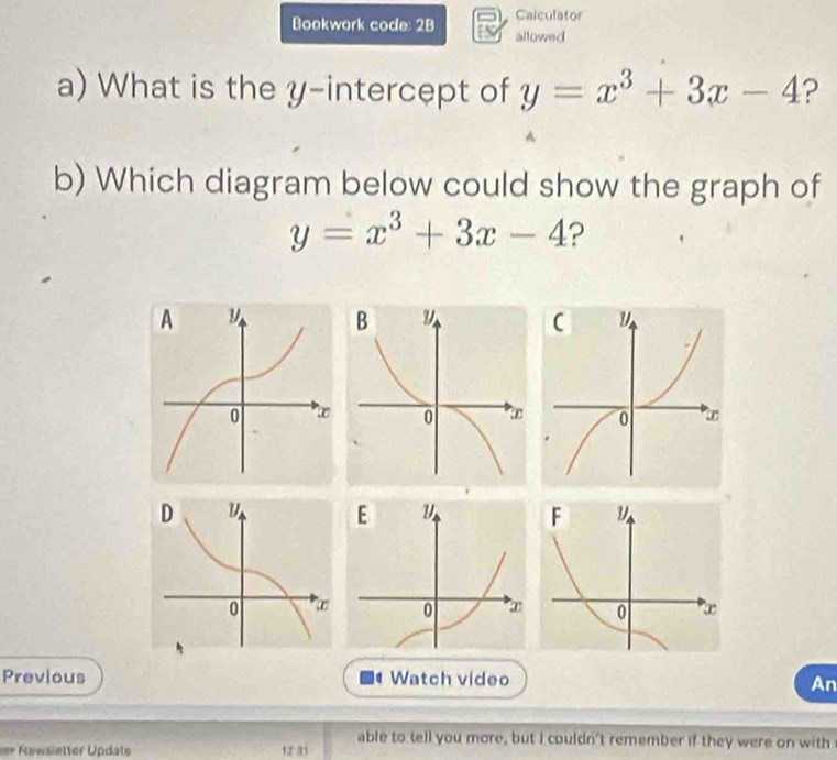 Calculator
Bookwork code: 28 allowed
a) What is the y-intercept of y=x^3+3x-4 ?
b) Which diagram below could show the graph of
y=x^3+3x-4 ?
Previous Watch video
An
able to tell you more, but I couldn't remember if they were on with
==* Newsietter Update 12 31