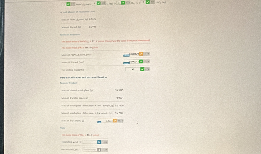 1 9/3 Pb(ND ) (aq) + (oq) > 1 3 / 3 PN KNO₃ (σq)
Actual Masses of Reactants Used 
Mass of Ph(NO )- used, (g) 0.0426
Mass of Ki used, (g) 0.0402
Moles of Reactánes 
The maiar mass of Pb (ND_)) is 331,2 g/mol. (Do not use the valae from your lab manual) 
The malat mas of Ki is 166.00 g/mol
Moles of Pb (NO₃)₃ used, (mal) 0 000129
Moim of 10 used, (mol) 0.000242 3 / , 
The limiting reactant is K1
Part B: Purification and Vacuum Filtration 
Mass of Product 
Mass of labeled watch glass. (g) 55 3945
Mass of dry filter paper, (g) 0.0004
Mass of watch glass + filter paper + ''wet"' sample, (g) 55.7500
Mass of watch glass + filter paper + dry sample, (g) 55.7022
Mass of dry sample, (g) 0.3073 25 1 
Yeld 
The moior mans of Pbl₂ is 461.0 g/mol. 
Theoretical vield, (g) 1/
Percent yield, (%) /3