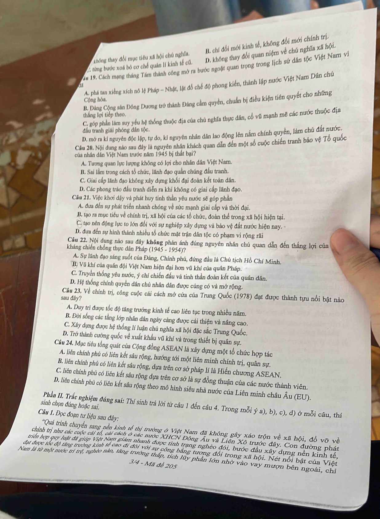 không thay đổi mục tiêu xã hội chủ nghĩa. B. chí đổi mới kinh tế, không đổi mới chính trị.
C từng bước xoá bỏ cơ chế quân lí kinh tế cũ. D. không thay đổi quan niệm về chú nghĩa xã hội.
ău 19. Cách mạng tháng Tám thành công mở ra bước ngoặt quan trọng trong lịch sứ dân tộc Việt Nam vi
A. phá tan xiếng xích nô lệ Pháp - Nhật, lật đồ chế độ phong kiến, thành lập nước Việt Nam Dân chú
a
Cộng hòa.
B. Đảng Cộng sản Đông Dương trở thành Đảng cầm quyền, chuẩn bị điều kiện tiên quyết cho những
thắng lợi tiếp theo.
C. góp phần làm suy yếu hệ thống thuộc địa của chủ nghĩa thực dân, cổ vũ mạnh mẽ các nước thuộc địa
đầu tranh giải phóng dân tộc.
D. mở ra ki nguyên độc lập, tự do, kỉ nguyên nhân dân lao động lên nắm chính quyền, làm chủ đất nước.
Câu 20. Nội dung nào sau đây là nguyên nhân khách quan dẫn đến một số cuộc chiến tranh bảo vệ Tổ quốc
của nhân dân Việt Nam trước năm 1945 bị thất bại?
A. Tương quan lực lượng không có lợi cho nhân dân Việt Nam.
B. Sai lầm trong cách tổ chức, lãnh đạo quần chúng đấu tranh.
C. Giai cấp lãnh đạo không xây dựng khối đại đoàn kết toàn dân.
D. Các phong trào đấu tranh diễn ra khí không có giai cấp lãnh đạo.
Câu 21. Việc khơi dậy và phát huy tinh thần yêu nước sẽ góp phần
A. đưa đến sự phát triển nhanh chóng về sức mạnh giai cấp và thời đại.
B. tạo ra mục tiêu về chính trị, xã hội của các tổ chức, đoàn thể trong xã hội hiện tại.
C. tạao nên động lực to lớn đối với sự nghiệp xây dựng và bảo vệ đất nước hiện nay.
D. đưa đến sự hình thành nhiều tổ chức mặt trận dân tộc có phạm vi rộng rãi
1
Câu 22. Nội dụng nảo sau đây không phản ánh đúng nguyên nhân chủ quan dẫn đến thắng lợi của
kháng chiến chống thực dân Pháp (1945 - 1954)?
A. Sự lãnh đạo sáng suốt của Đảng, Chính phủ, đứng đầu là Chủ tịch Hồ Chí Minh.
Bộ Vũ khí của quân đội Việt Nam hiện đại hơn vũ khí của quân Pháp.
C. Truyền thống yêu nước, ý chí chiến đấu và tinh thần đoàn kết của quân dân.
D. Hệ thống chính quyền dân chủ nhân dân được củng có và mở rộng.
Cầu 23. Về chính trị, công cuộc cải cách mở cửa của Trung Quốc (1978) đạt được thành tựu nổi bật nào
sau đây?
A. Duy trì được tốc độ tăng trưởng kinh tế cao liên tục trong nhiều năm.
B. Đời sống các tầng lớp nhân dân ngày cảng được cải thiện và nâng cao.
C. Xây dựng được hệ thống lí luận chủ nghĩa xã hội đặc sắc Trung Quốc.
D. Trở thành cường quốc về xuất khẩu vũ khí và trong thiết bị quân sự.
Câu 24. Mục tiêu tổng quát của Cộng đồng ASEAN là xây dựng một tổ chức hợp tác
A. liên chính phủ có liên kết sâu rộng, hướng tới một liên minh chính trị, quân sự.
B. liên chính phủ có liên kết sâu rộng, dựa trên cơ sở pháp lí là Hiến chương ASEAN.
C. liên chính phủ có liên kết sâu rộng dựa trên cơ sở là sự đồng thuận của các nước thành viên.
D. liên chính phủ có liên kết sâu rộng theo mô hình siêu nhà nước của Liên minh châu Âu (EU).
Phần II. Trắc nghiệm đúng sai: Thí sinh trả lời từ câu 1 đến câu 4. Trong mỗi ý a), b), c), d) ở mỗi câu, thí
sinh chọn đúng hoặc sai.
Câu 1. Đọc đoạn tư liệu sau đây:
'Quá trình chuyển sang nền kinh tế thị trường ở Việt Nam đã không gây xáo trộn về xã hội, đổ vỡ về
chính trị như các cuộc cải tổ, cải cách ở các nước XHCN Đông Âu và Liên Xô trước đây. Con đường phát
triền hợp quy luật đã giúp Việt Nam giảm nhanh được tình trang nghèo đói, bước đầu xây dựng nền kinh tế,
đạt được tốc độ tăng trường kinh tế cao đi đôi với sự công bằng tương đổi trong xã hội. Nét nổi bật của Việt
Nam là từ một nước trì trệ, nghéo nàn, tăng trưởng thấp, tích lũy phần lớn nhờ vào vay mượn bên ngoài, chỉ
3/4 - Mã đề 205