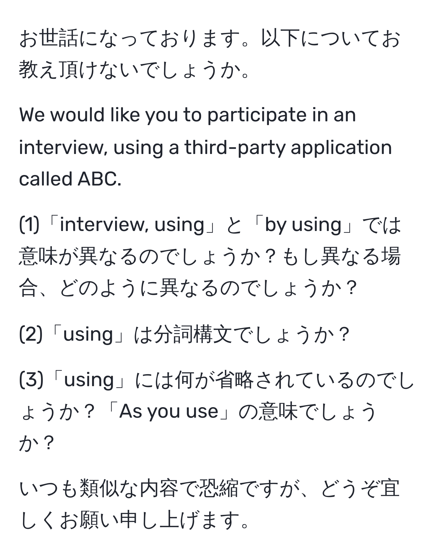 お世話になっております。以下についてお教え頂けないでしょうか。

We would like you to participate in an interview, using a third-party application called ABC.

(1)「interview, using」と「by using」では意味が異なるのでしょうか？もし異なる場合、どのように異なるのでしょうか？

(2)「using」は分詞構文でしょうか？

(3)「using」には何が省略されているのでしょうか？「As you use」の意味でしょうか？

いつも類似な内容で恐縮ですが、どうぞ宜しくお願い申し上げます。